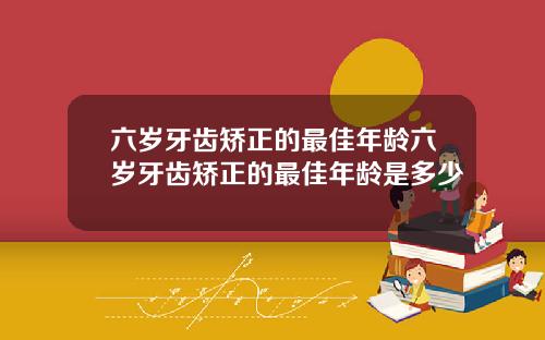 六岁牙齿矫正的最佳年龄六岁牙齿矫正的最佳年龄是多少