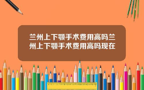 兰州上下颚手术费用高吗兰州上下颚手术费用高吗现在