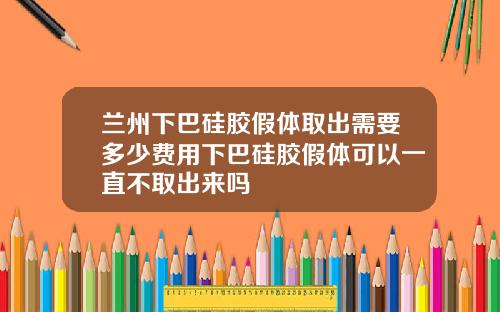 兰州下巴硅胶假体取出需要多少费用下巴硅胶假体可以一直不取出来吗