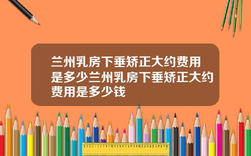 兰州乳房下垂矫正大约费用是多少兰州乳房下垂矫正大约费用是多少钱