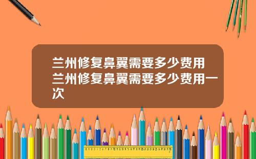兰州修复鼻翼需要多少费用兰州修复鼻翼需要多少费用一次