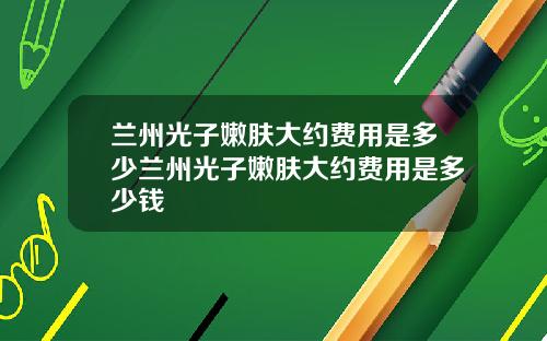兰州光子嫩肤大约费用是多少兰州光子嫩肤大约费用是多少钱