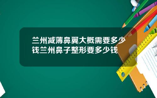 兰州减薄鼻翼大概需要多少钱兰州鼻子整形要多少钱