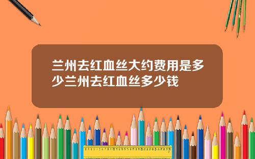 兰州去红血丝大约费用是多少兰州去红血丝多少钱