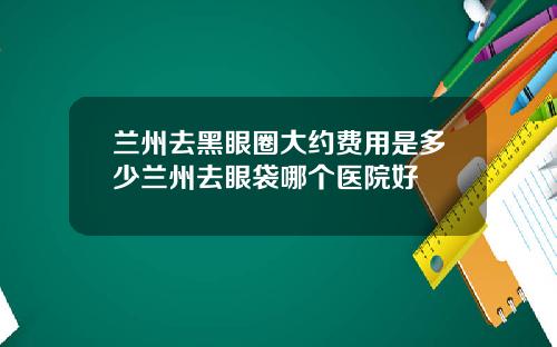 兰州去黑眼圈大约费用是多少兰州去眼袋哪个医院好