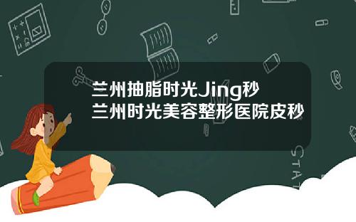 兰州抽脂时光Jing秒 兰州时光美容整形医院皮秒