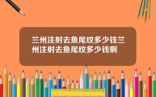 兰州注射去鱼尾纹多少钱兰州注射去鱼尾纹多少钱啊