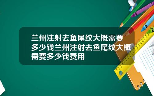 兰州注射去鱼尾纹大概需要多少钱兰州注射去鱼尾纹大概需要多少钱费用