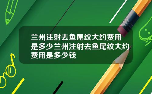 兰州注射去鱼尾纹大约费用是多少兰州注射去鱼尾纹大约费用是多少钱