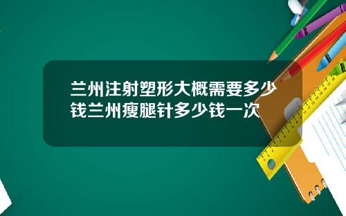 兰州注射塑形大概需要多少钱兰州瘦腿针多少钱一次