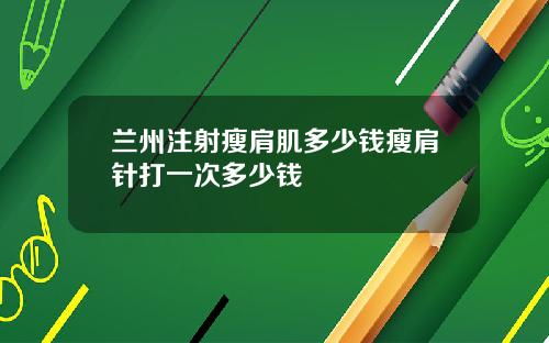 兰州注射瘦肩肌多少钱瘦肩针打一次多少钱