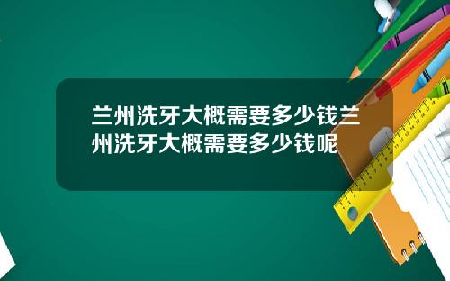兰州洗牙大概需要多少钱兰州洗牙大概需要多少钱呢