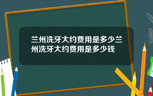 兰州洗牙大约费用是多少兰州洗牙大约费用是多少钱