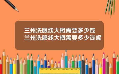 兰州洗眼线大概需要多少钱兰州洗眼线大概需要多少钱呢