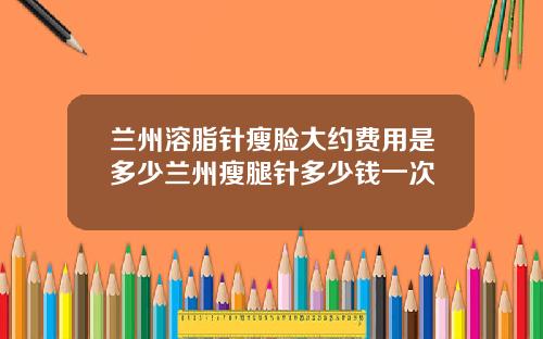 兰州溶脂针瘦脸大约费用是多少兰州瘦腿针多少钱一次