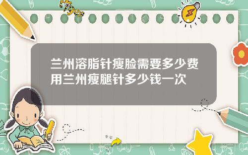 兰州溶脂针瘦脸需要多少费用兰州瘦腿针多少钱一次