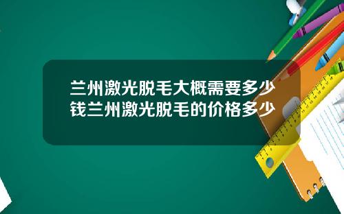兰州激光脱毛大概需要多少钱兰州激光脱毛的价格多少
