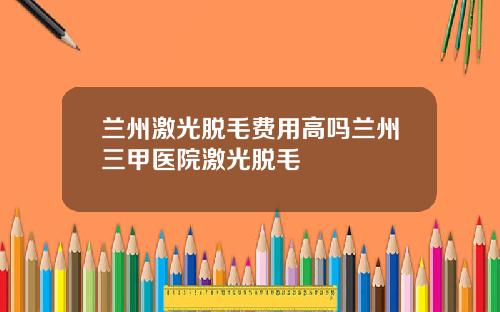 兰州激光脱毛费用高吗兰州三甲医院激光脱毛