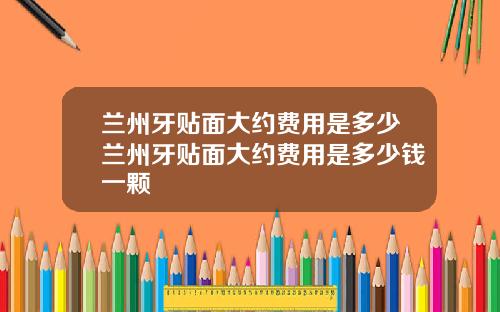 兰州牙贴面大约费用是多少兰州牙贴面大约费用是多少钱一颗