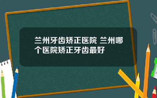 兰州牙齿矫正医院 兰州哪个医院矫正牙齿最好