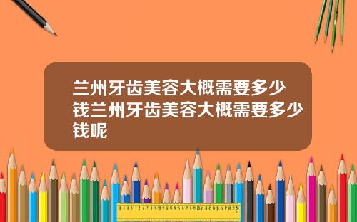 兰州牙齿美容大概需要多少钱兰州牙齿美容大概需要多少钱呢