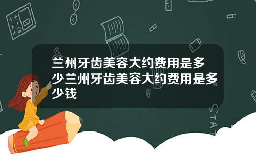 兰州牙齿美容大约费用是多少兰州牙齿美容大约费用是多少钱