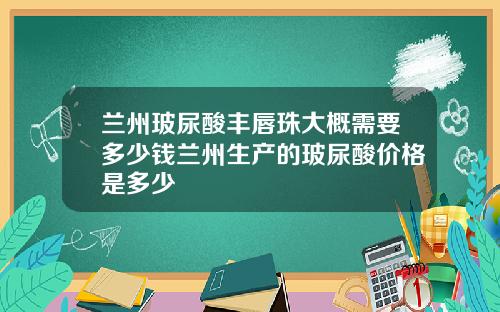 兰州玻尿酸丰唇珠大概需要多少钱兰州生产的玻尿酸价格是多少
