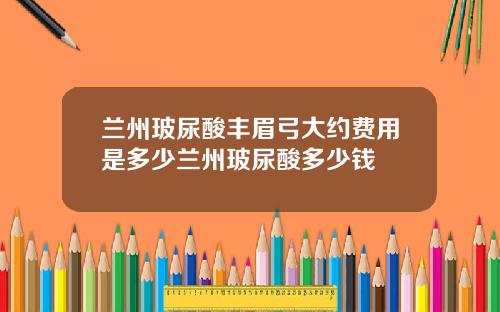 兰州玻尿酸丰眉弓大约费用是多少兰州玻尿酸多少钱