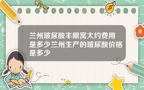 兰州玻尿酸丰眼窝大约费用是多少兰州生产的玻尿酸价格是多少