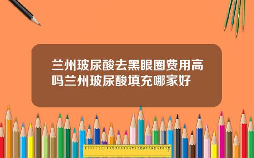 兰州玻尿酸去黑眼圈费用高吗兰州玻尿酸填充哪家好