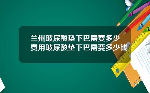 兰州玻尿酸垫下巴需要多少费用玻尿酸垫下巴需要多少钱