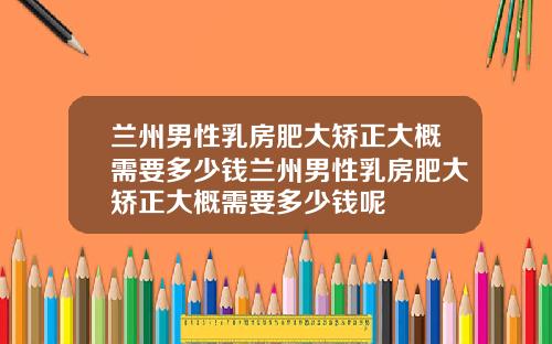 兰州男性乳房肥大矫正大概需要多少钱兰州男性乳房肥大矫正大概需要多少钱呢