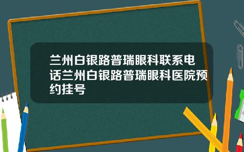 兰州白银路普瑞眼科联系电话兰州白银路普瑞眼科医院预约挂号