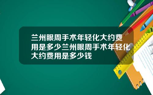 兰州眼周手术年轻化大约费用是多少兰州眼周手术年轻化大约费用是多少钱