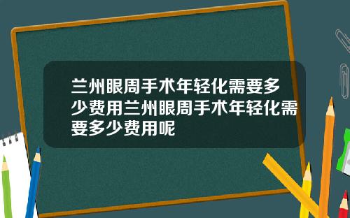 兰州眼周手术年轻化需要多少费用兰州眼周手术年轻化需要多少费用呢