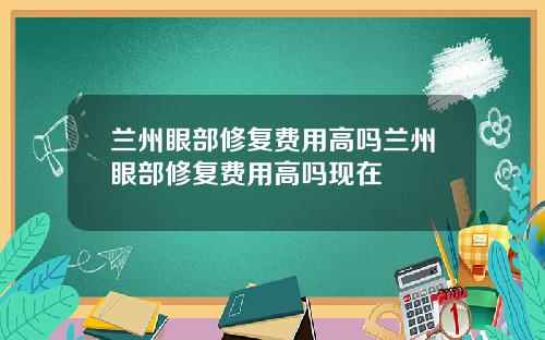 兰州眼部修复费用高吗兰州眼部修复费用高吗现在