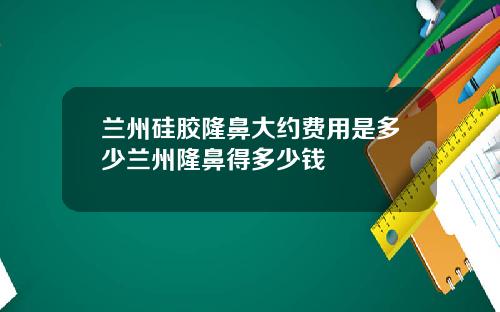 兰州硅胶隆鼻大约费用是多少兰州隆鼻得多少钱