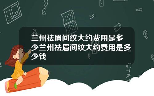 兰州祛眉间纹大约费用是多少兰州祛眉间纹大约费用是多少钱
