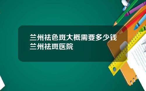 兰州祛色斑大概需要多少钱兰州祛斑医院