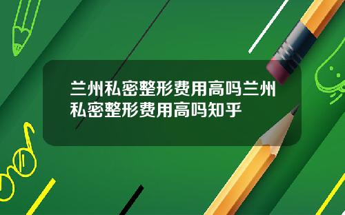 兰州私密整形费用高吗兰州私密整形费用高吗知乎