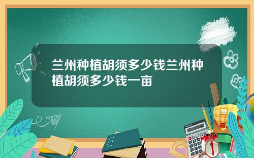 兰州种植胡须多少钱兰州种植胡须多少钱一亩