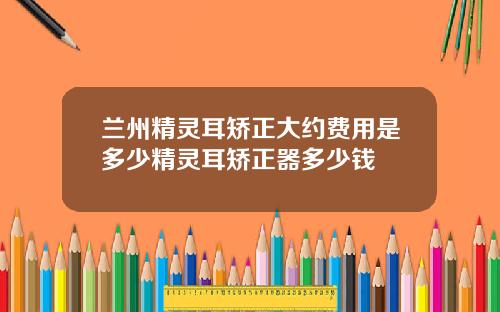 兰州精灵耳矫正大约费用是多少精灵耳矫正器多少钱
