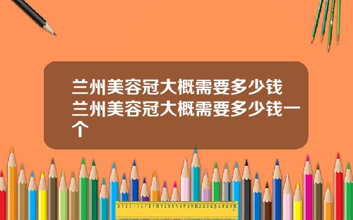 兰州美容冠大概需要多少钱兰州美容冠大概需要多少钱一个