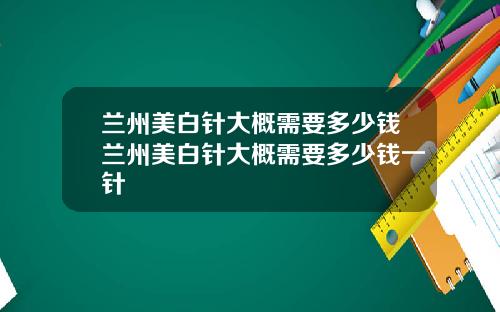 兰州美白针大概需要多少钱兰州美白针大概需要多少钱一针