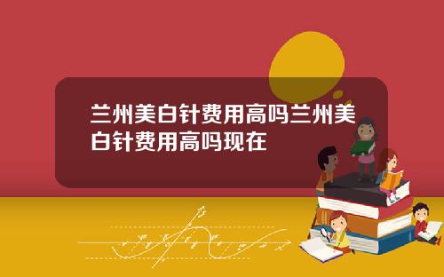兰州美白针费用高吗兰州美白针费用高吗现在