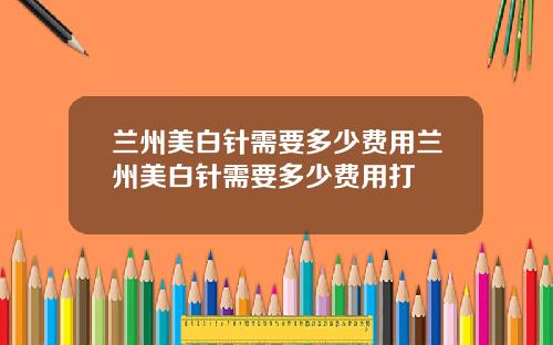 兰州美白针需要多少费用兰州美白针需要多少费用打
