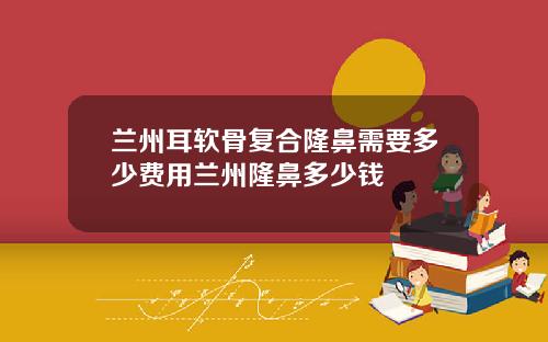 兰州耳软骨复合隆鼻需要多少费用兰州隆鼻多少钱