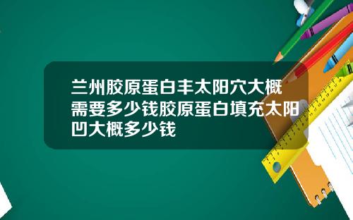 兰州胶原蛋白丰太阳穴大概需要多少钱胶原蛋白填充太阳凹大概多少钱
