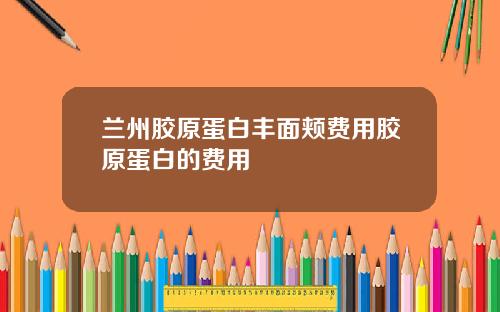 兰州胶原蛋白丰面颊费用胶原蛋白的费用