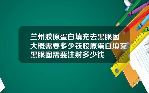 兰州胶原蛋白填充去黑眼圈大概需要多少钱胶原蛋白填充黑眼圈需要注射多少钱